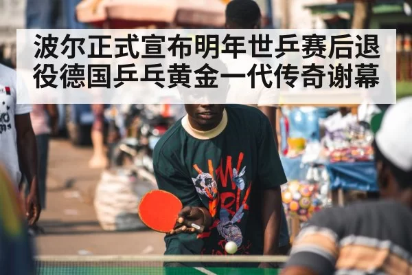 波尔正式宣布明年世乒赛后退役德国乒乓黄金一代传奇谢幕