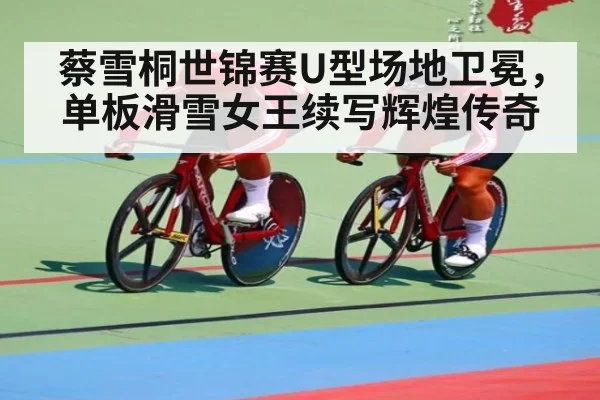 蔡雪桐世锦赛U型场地卫冕，单板滑雪女王续写辉煌传奇
