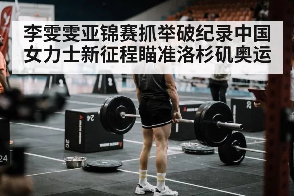 李雯雯亚锦赛抓举破纪录中国女力士新征程瞄准洛杉矶奥运