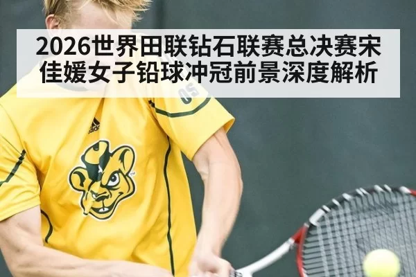 2026世界田联钻石联赛总决赛宋佳媛女子铅球冲冠前景深度解析